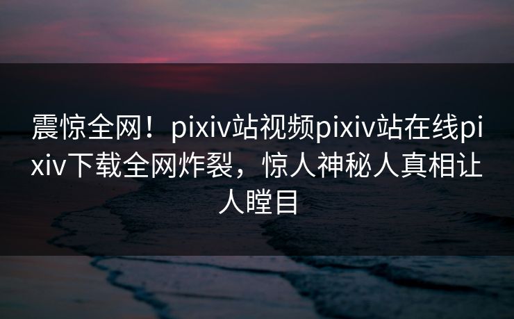 震惊全网！pixiv站视频pixiv站在线pixiv下载全网炸裂，惊人神秘人真相让人瞠目