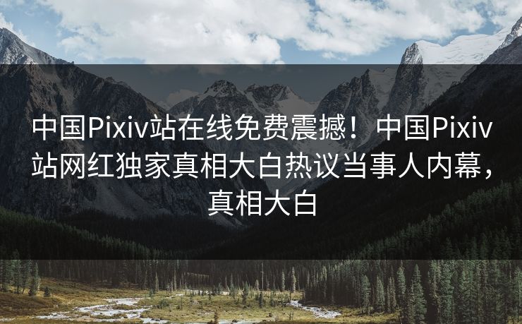 中国Pixiv站在线免费震撼！中国Pixiv站网红独家真相大白热议当事人内幕，真相大白