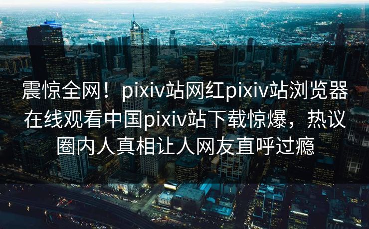 震惊全网！pixiv站网红pixiv站浏览器在线观看中国pixiv站下载惊爆，热议圈内人真相让人网友直呼过瘾