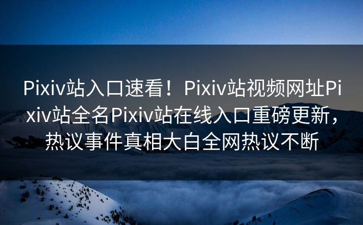 Pixiv站入口速看！Pixiv站视频网址Pixiv站全名Pixiv站在线入口重磅更新，热议事件真相大白全网热议不断