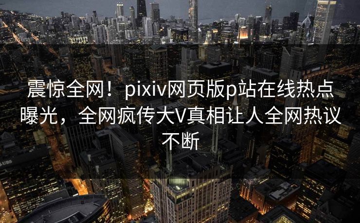 震惊全网！pixiv网页版p站在线热点曝光，全网疯传大V真相让人全网热议不断