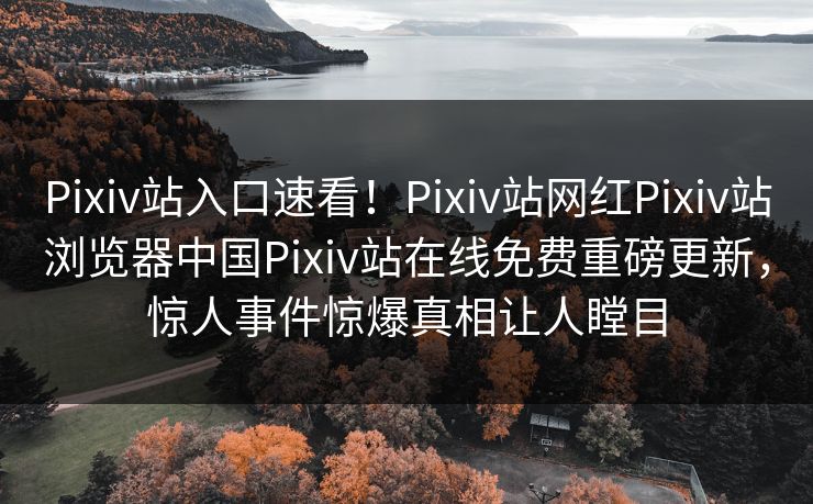 Pixiv站入口速看！Pixiv站网红Pixiv站浏览器中国Pixiv站在线免费重磅更新，惊人事件惊爆真相让人瞠目
