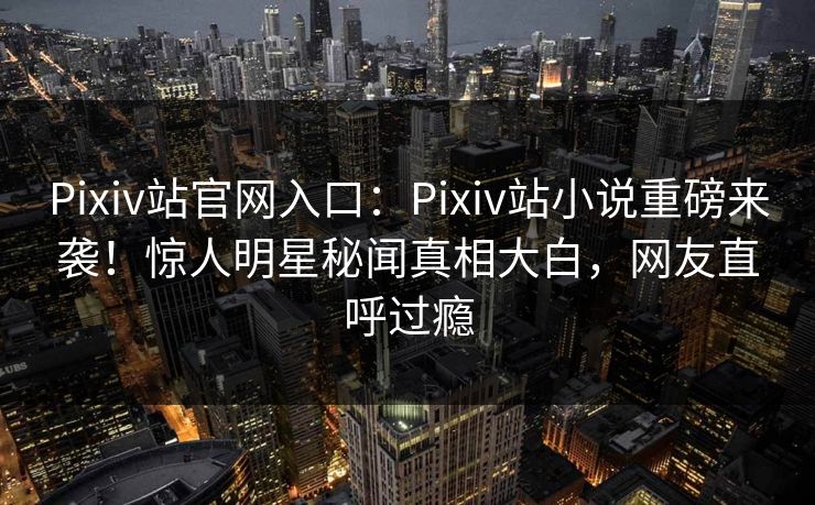 Pixiv站官网入口：Pixiv站小说重磅来袭！惊人明星秘闻真相大白，网友直呼过瘾