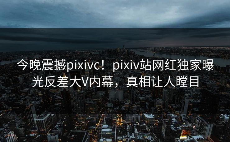 今晚震撼pixivc！pixiv站网红独家曝光反差大V内幕，真相让人瞠目
