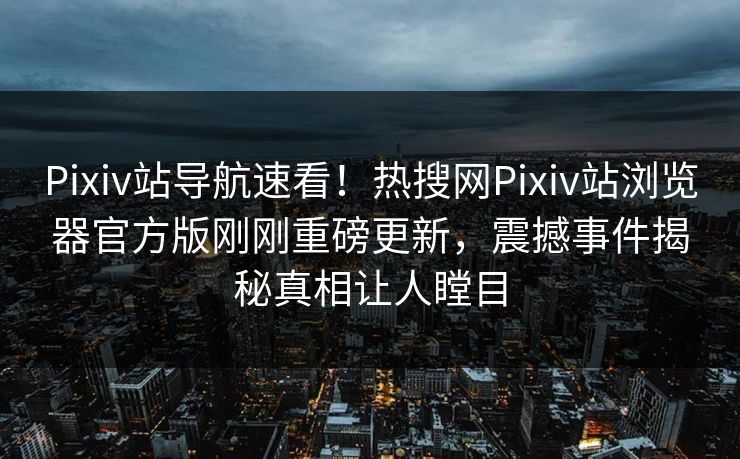Pixiv站导航速看！热搜网Pixiv站浏览器官方版刚刚重磅更新，震撼事件揭秘真相让人瞠目