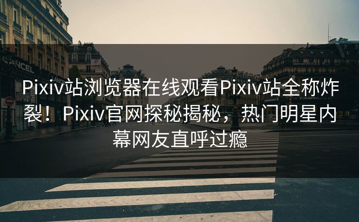 Pixiv站浏览器在线观看Pixiv站全称炸裂！Pixiv官网探秘揭秘，热门明星内幕网友直呼过瘾