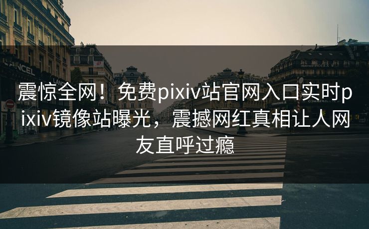 震惊全网！免费pixiv站官网入口实时pixiv镜像站曝光，震撼网红真相让人网友直呼过瘾
