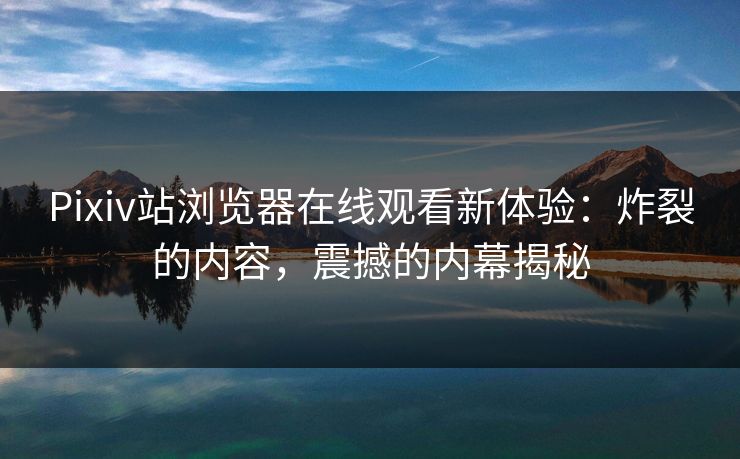 Pixiv站浏览器在线观看新体验：炸裂的内容，震撼的内幕揭秘