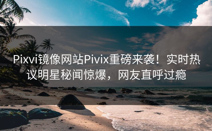 Pixvi镜像网站Pivix重磅来袭！实时热议明星秘闻惊爆，网友直呼过瘾