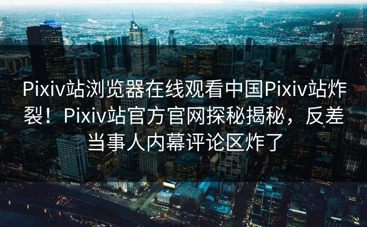 Pixiv站浏览器在线观看中国Pixiv站炸裂！Pixiv站官方官网探秘揭秘，反差当事人内幕评论区炸了