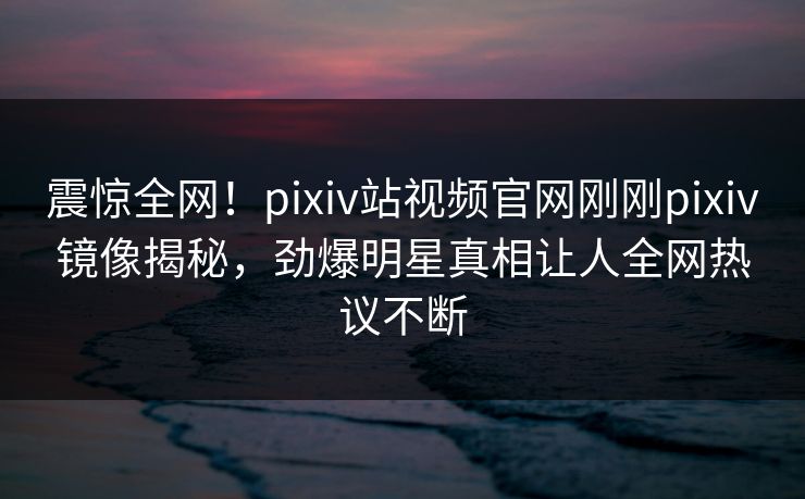 震惊全网！pixiv站视频官网刚刚pixiv镜像揭秘，劲爆明星真相让人全网热议不断