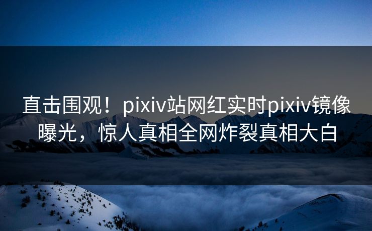 直击围观！pixiv站网红实时pixiv镜像曝光，惊人真相全网炸裂真相大白