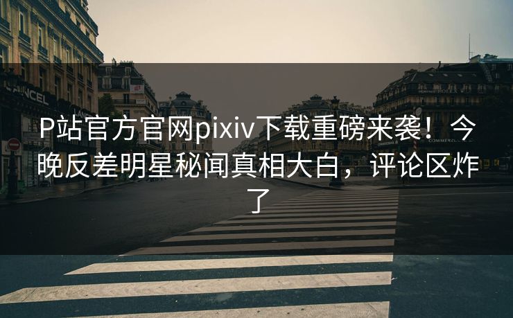 P站官方官网pixiv下载重磅来袭！今晚反差明星秘闻真相大白，评论区炸了