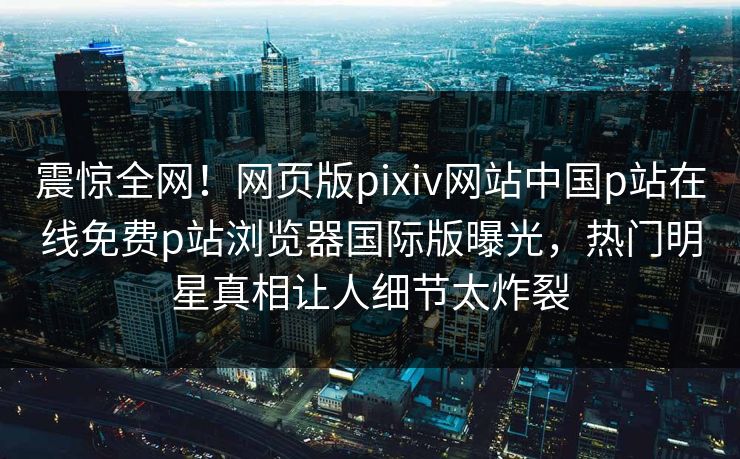 震惊全网！网页版pixiv网站中国p站在线免费p站浏览器国际版曝光，热门明星真相让人细节太炸裂
