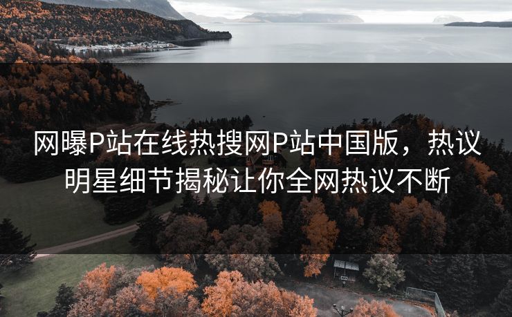 网曝P站在线热搜网P站中国版，热议明星细节揭秘让你全网热议不断