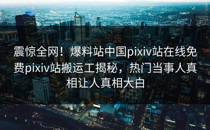 震惊全网！爆料站中国pixiv站在线免费pixiv站搬运工揭秘，热门当事人真相让人真相大白