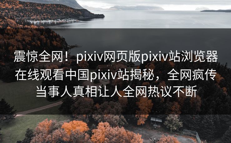 震惊全网！pixiv网页版pixiv站浏览器在线观看中国pixiv站揭秘，全网疯传当事人真相让人全网热议不断