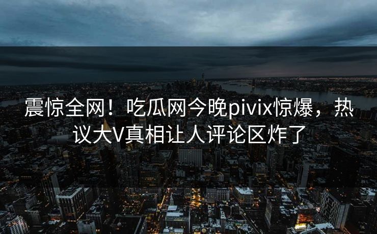 震惊全网！吃瓜网今晚pivix惊爆，热议大V真相让人评论区炸了
