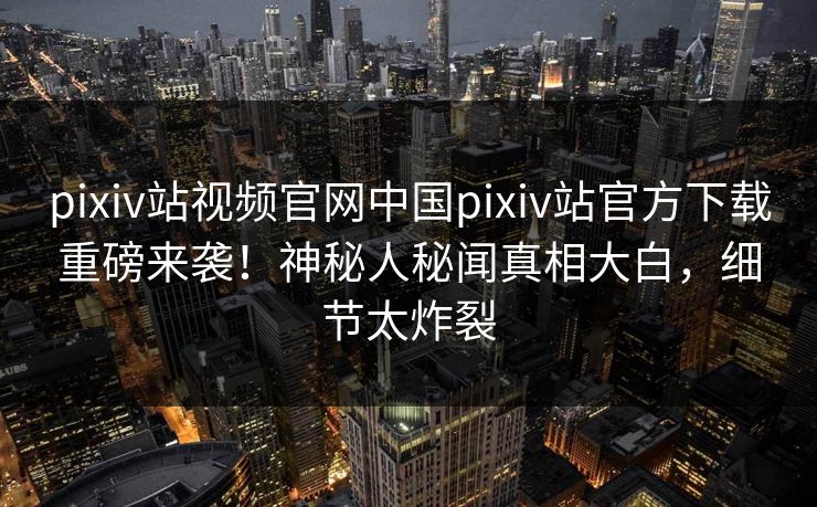 pixiv站视频官网中国pixiv站官方下载重磅来袭！神秘人秘闻真相大白，细节太炸裂