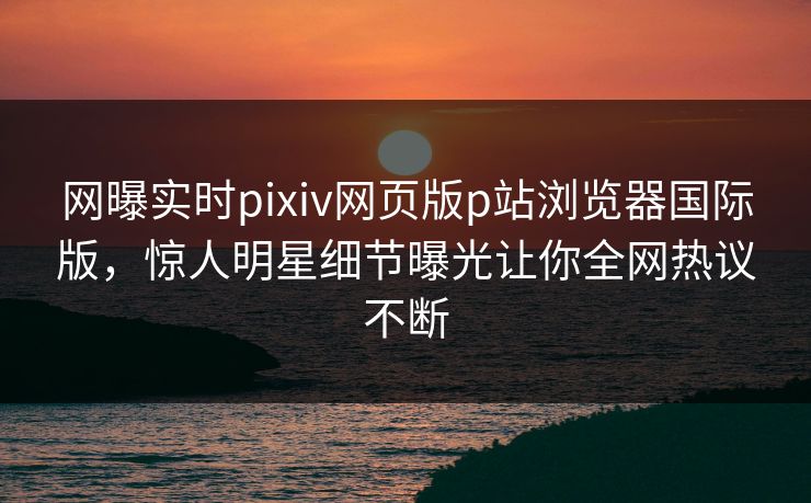 网曝实时pixiv网页版p站浏览器国际版，惊人明星细节曝光让你全网热议不断