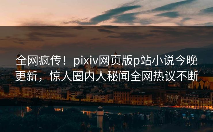 全网疯传！pixiv网页版p站小说今晚更新，惊人圈内人秘闻全网热议不断