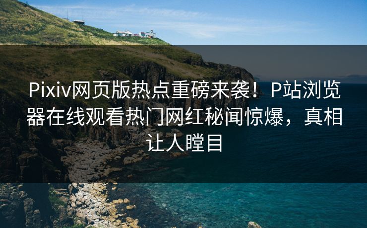 Pixiv网页版热点重磅来袭！P站浏览器在线观看热门网红秘闻惊爆，真相让人瞠目