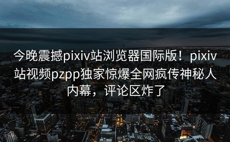 今晚震撼pixiv站浏览器国际版！pixiv站视频pzpp独家惊爆全网疯传神秘人内幕，评论区炸了