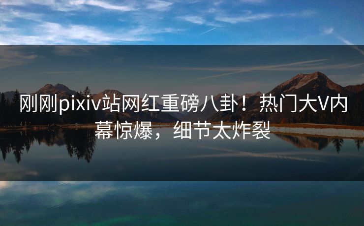 刚刚pixiv站网红重磅八卦！热门大V内幕惊爆，细节太炸裂