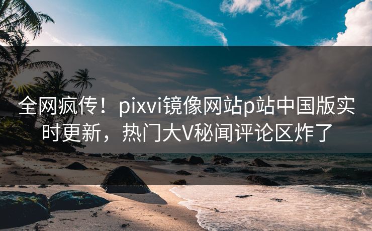 全网疯传！pixvi镜像网站p站中国版实时更新，热门大V秘闻评论区炸了