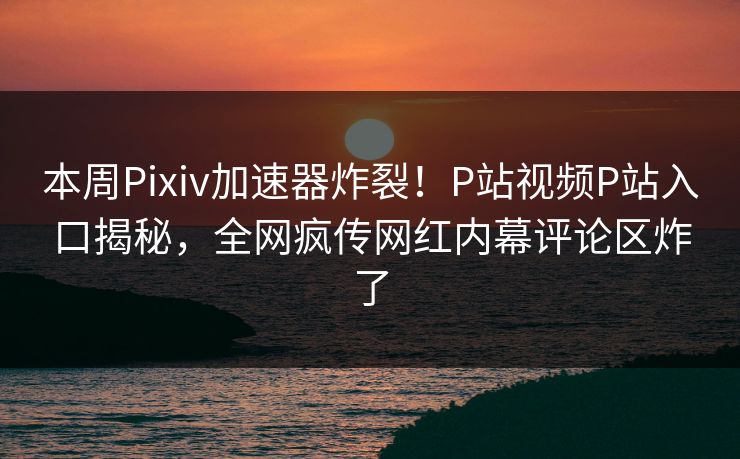 本周Pixiv加速器炸裂！P站视频P站入口揭秘，全网疯传网红内幕评论区炸了