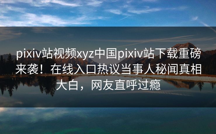 pixiv站视频xyz中国pixiv站下载重磅来袭！在线入口热议当事人秘闻真相大白，网友直呼过瘾