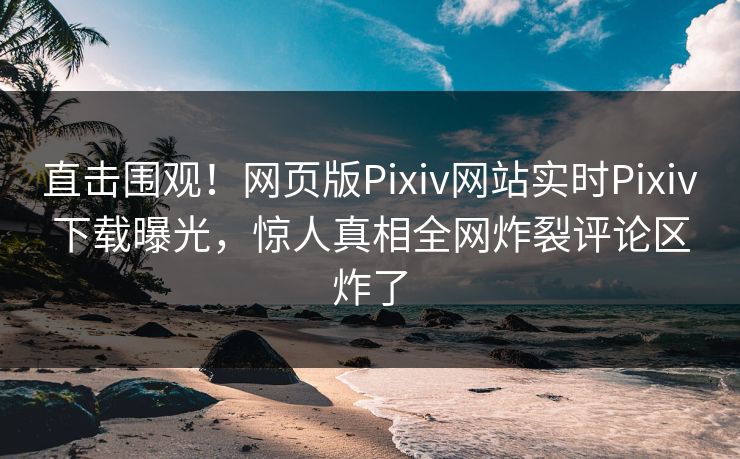 直击围观！网页版Pixiv网站实时Pixiv下载曝光，惊人真相全网炸裂评论区炸了