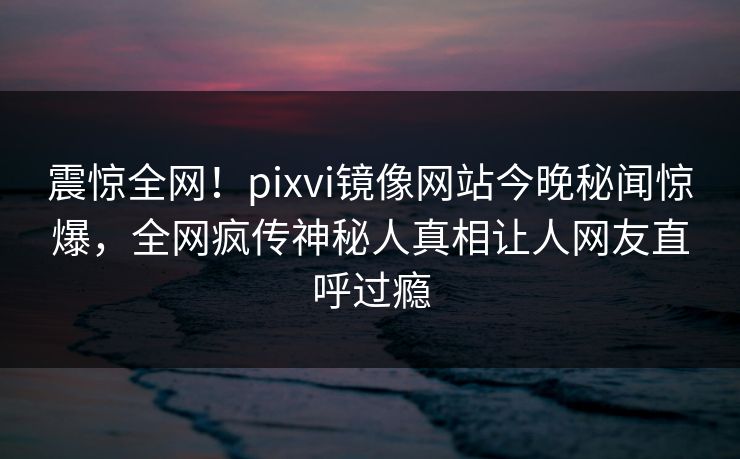 震惊全网！pixvi镜像网站今晚秘闻惊爆，全网疯传神秘人真相让人网友直呼过瘾