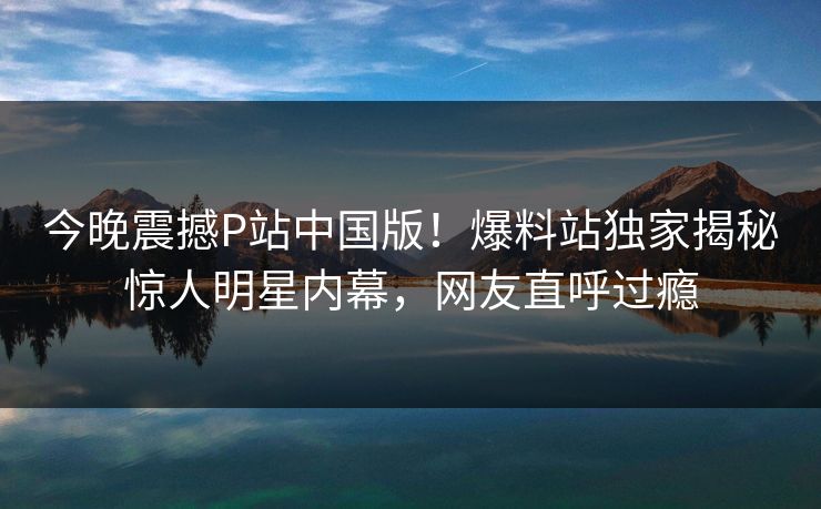 今晚震撼P站中国版！爆料站独家揭秘惊人明星内幕，网友直呼过瘾