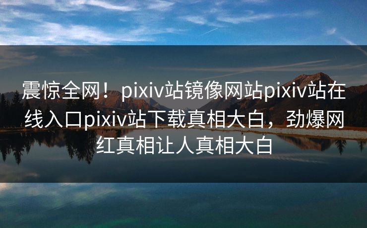 震惊全网！pixiv站镜像网站pixiv站在线入口pixiv站下载真相大白，劲爆网红真相让人真相大白