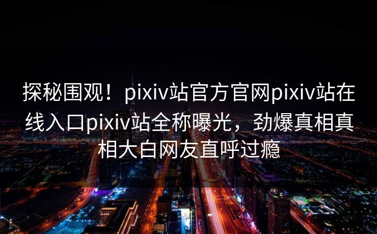 探秘围观！pixiv站官方官网pixiv站在线入口pixiv站全称曝光，劲爆真相真相大白网友直呼过瘾