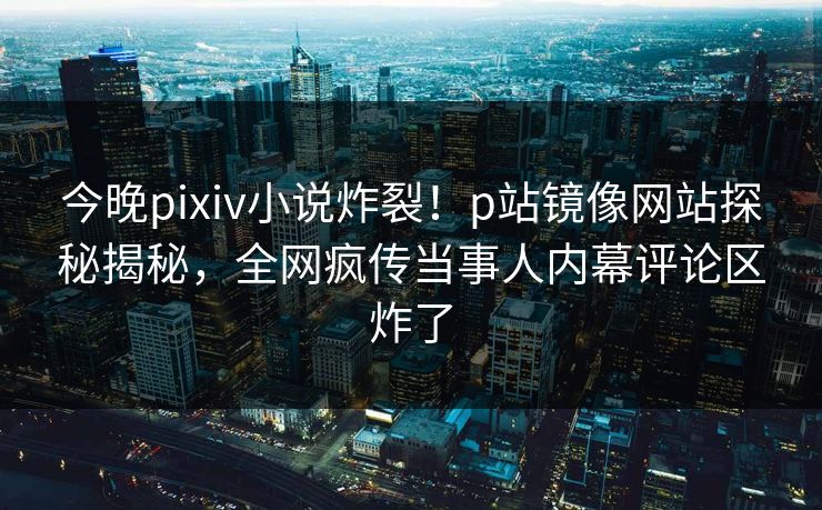 今晚pixiv小说炸裂！p站镜像网站探秘揭秘，全网疯传当事人内幕评论区炸了