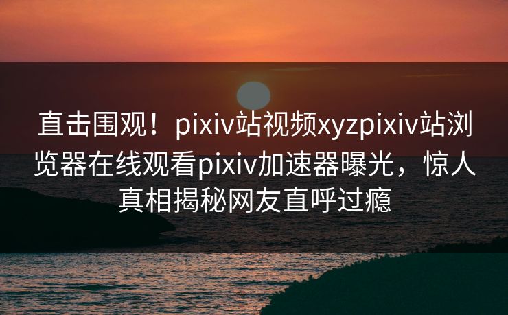 直击围观！pixiv站视频xyzpixiv站浏览器在线观看pixiv加速器曝光，惊人真相揭秘网友直呼过瘾