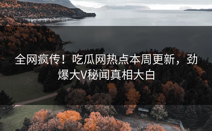 全网疯传！吃瓜网热点本周更新，劲爆大V秘闻真相大白