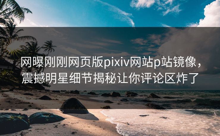 网曝刚刚网页版pixiv网站p站镜像，震撼明星细节揭秘让你评论区炸了