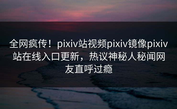 全网疯传！pixiv站视频pixiv镜像pixiv站在线入口更新，热议神秘人秘闻网友直呼过瘾
