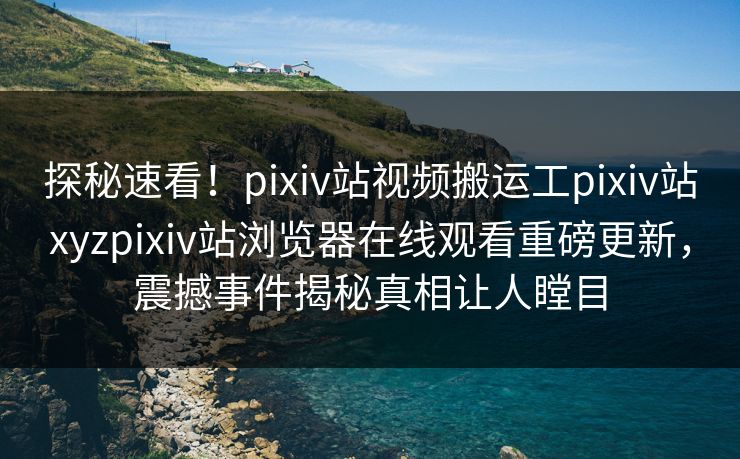 探秘速看！pixiv站视频搬运工pixiv站xyzpixiv站浏览器在线观看重磅更新，震撼事件揭秘真相让人瞠目