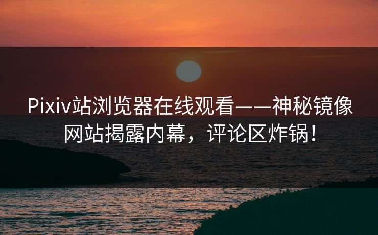 Pixiv站浏览器在线观看——神秘镜像网站揭露内幕，评论区炸锅！