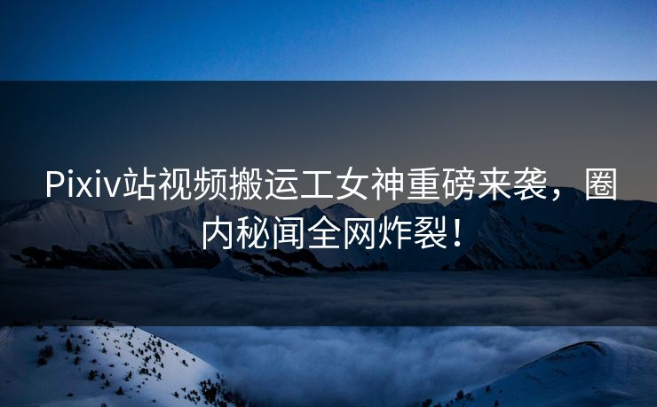 Pixiv站视频搬运工女神重磅来袭，圈内秘闻全网炸裂！