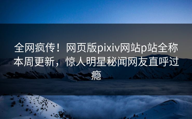 全网疯传！网页版pixiv网站p站全称本周更新，惊人明星秘闻网友直呼过瘾