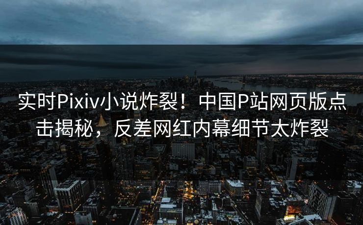 实时Pixiv小说炸裂！中国P站网页版点击揭秘，反差网红内幕细节太炸裂