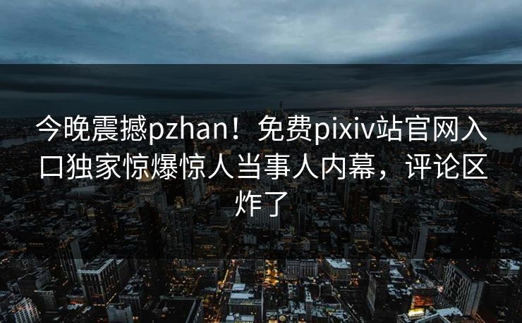 今晚震撼pzhan！免费pixiv站官网入口独家惊爆惊人当事人内幕，评论区炸了