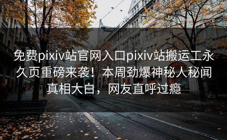 免费pixiv站官网入口pixiv站搬运工永久页重磅来袭！本周劲爆神秘人秘闻真相大白，网友直呼过瘾