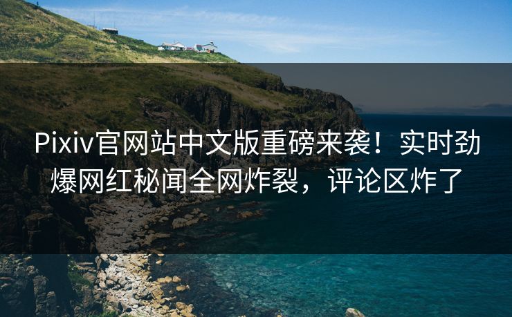 Pixiv官网站中文版重磅来袭！实时劲爆网红秘闻全网炸裂，评论区炸了