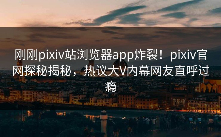 刚刚pixiv站浏览器app炸裂！pixiv官网探秘揭秘，热议大V内幕网友直呼过瘾